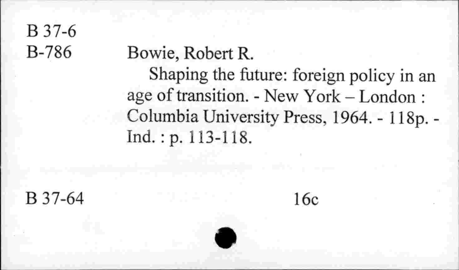 ﻿B 37-6 B-786	Bowie, Robert R. Shaping the future: foreign policy in an age of transition. - New York - London : Columbia University Press, 1964. - 118p. -Ind. :p. 113-118.
B 37-64	16c